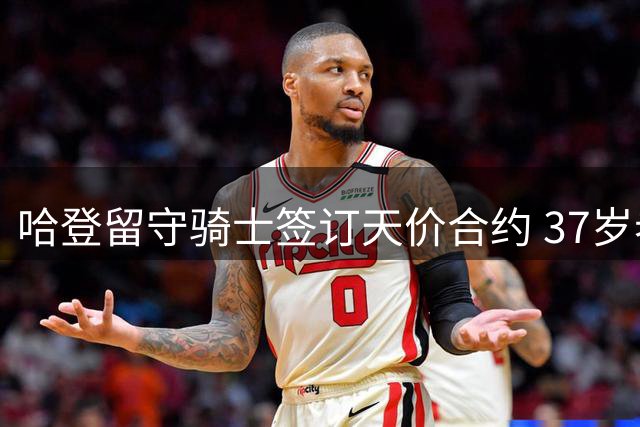 哈登留守骑士签订天价合约 37岁老将开启终极争冠之旅