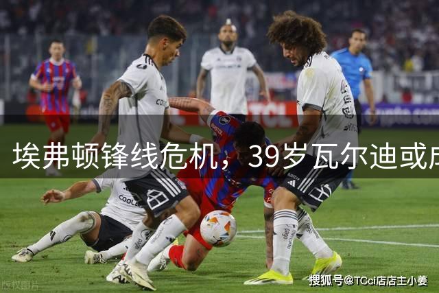 埃弗顿锋线危机，39岁瓦尔迪或成救火队员
