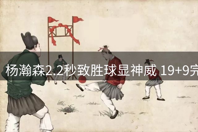 杨瀚森2.2秒致胜球显神威 19+9完爆黎巴嫩归化中锋