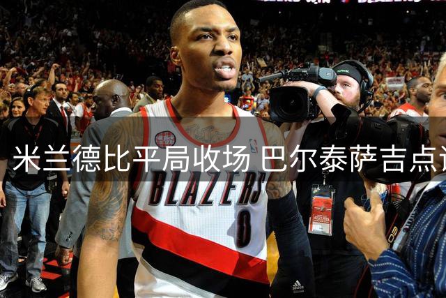 米兰德比平局收场 巴尔泰萨吉点评球队新变化