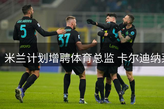 米兰计划增聘体育总监 卡尔迪纳莱继续主导大局