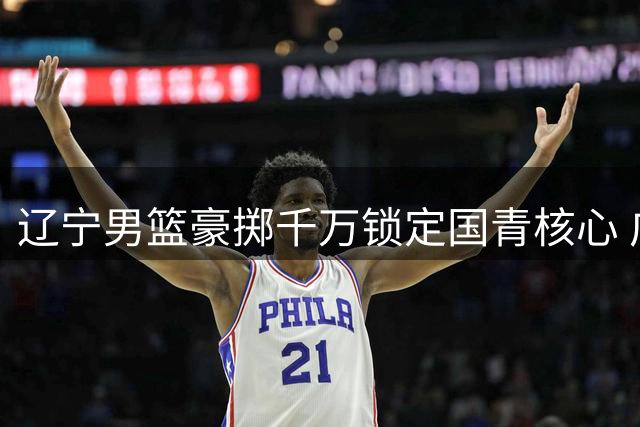 辽宁男篮豪掷千万锁定国青核心 广东队战略放弃引热议
