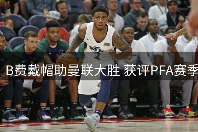 B费戴帽助曼联大胜 获评PFA赛季最佳球员