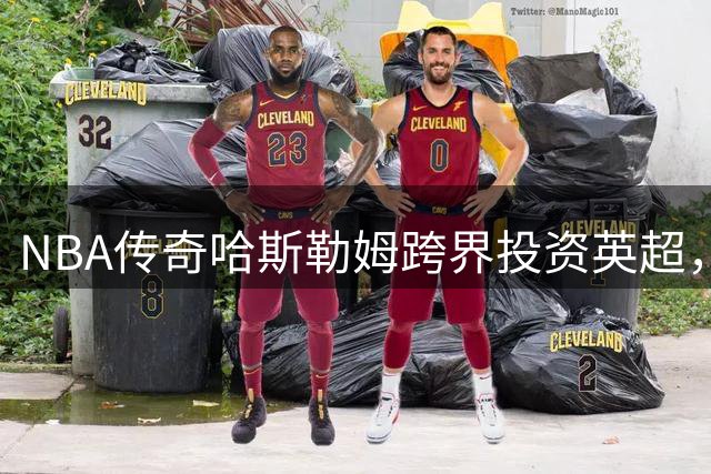 NBA传奇哈斯勒姆跨界投资英超，携手韦德打造体育产业新布局